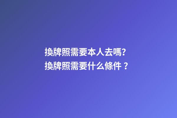 換牌照需要本人去嗎？ 換牌照需要什么條件？